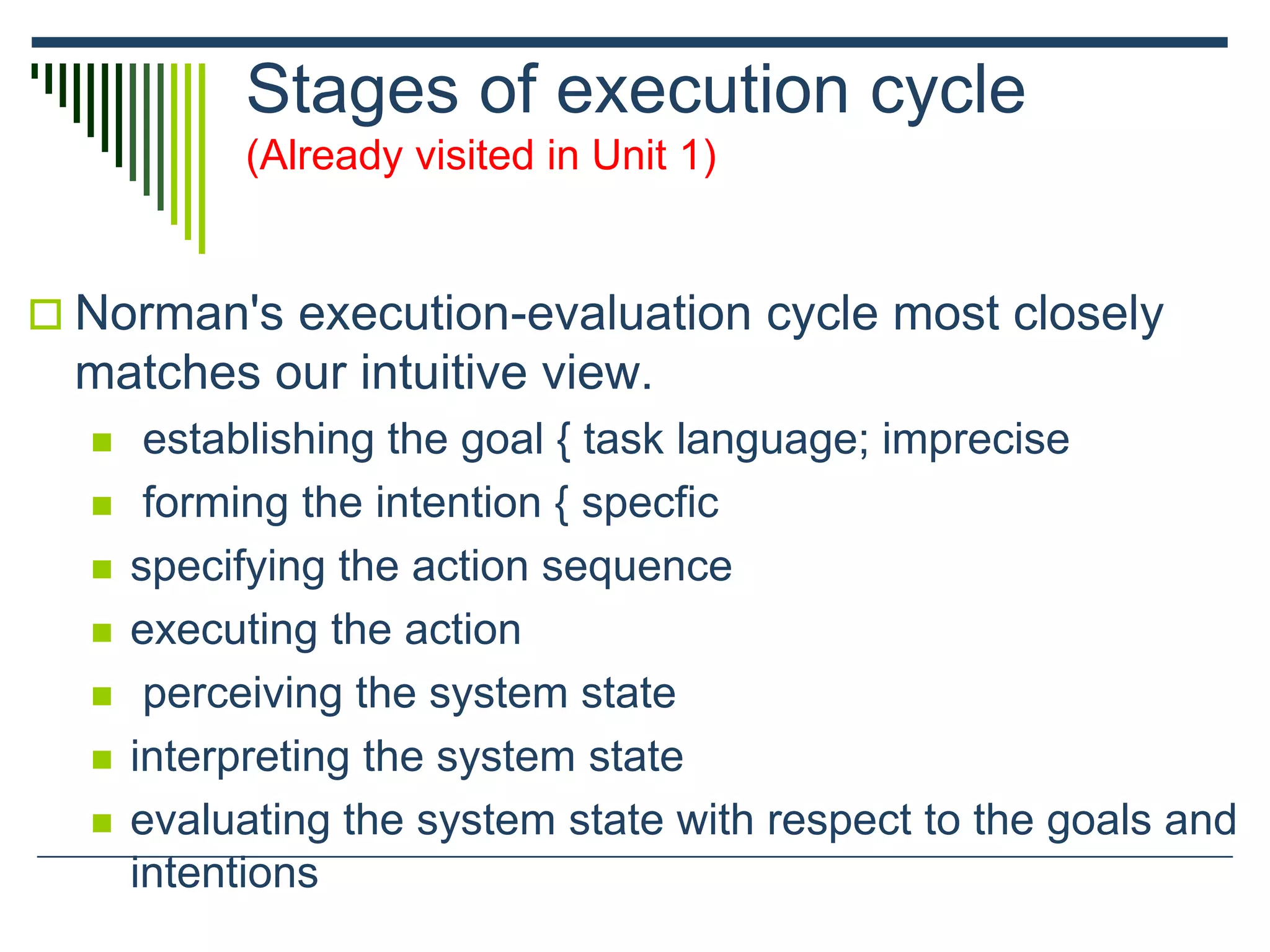 Stages of execution cycle
(Already visited in Unit 1)
 Norman's execution-evaluation cycle most closely
matches our intuitive view.
 establishing the goal { task language; imprecise
 forming the intention { specfic
 specifying the action sequence
 executing the action
 perceiving the system state
 interpreting the system state
 evaluating the system state with respect to the goals and
intentions
 