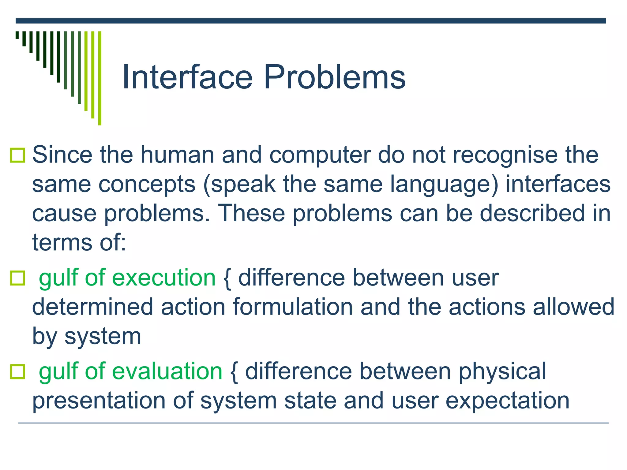 Interface Problems
 Since the human and computer do not recognise the
same concepts (speak the same language) interfaces
cause problems. These problems can be described in
terms of:
 gulf of execution { difference between user
determined action formulation and the actions allowed
by system
 gulf of evaluation { difference between physical
presentation of system state and user expectation
 