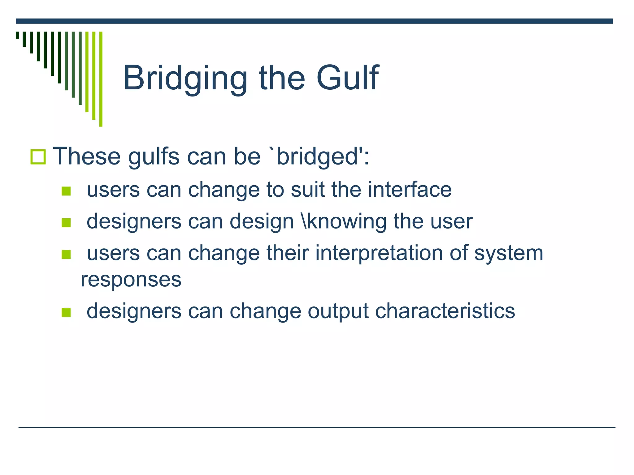 Bridging the Gulf
 These gulfs can be `bridged':
 users can change to suit the interface
 designers can design knowing the user
 users can change their interpretation of system
responses
 designers can change output characteristics
 