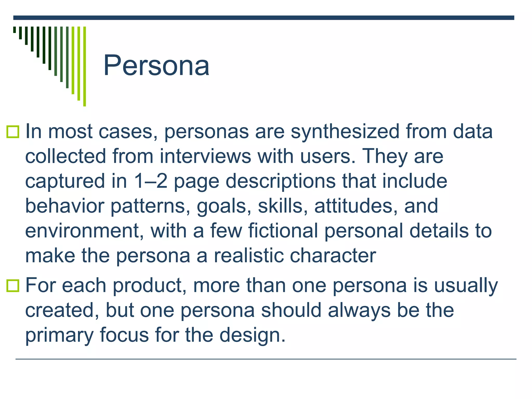 Persona
 In most cases, personas are synthesized from data
collected from interviews with users. They are
captured in 1–2 page descriptions that include
behavior patterns, goals, skills, attitudes, and
environment, with a few fictional personal details to
make the persona a realistic character
 For each product, more than one persona is usually
created, but one persona should always be the
primary focus for the design.
 