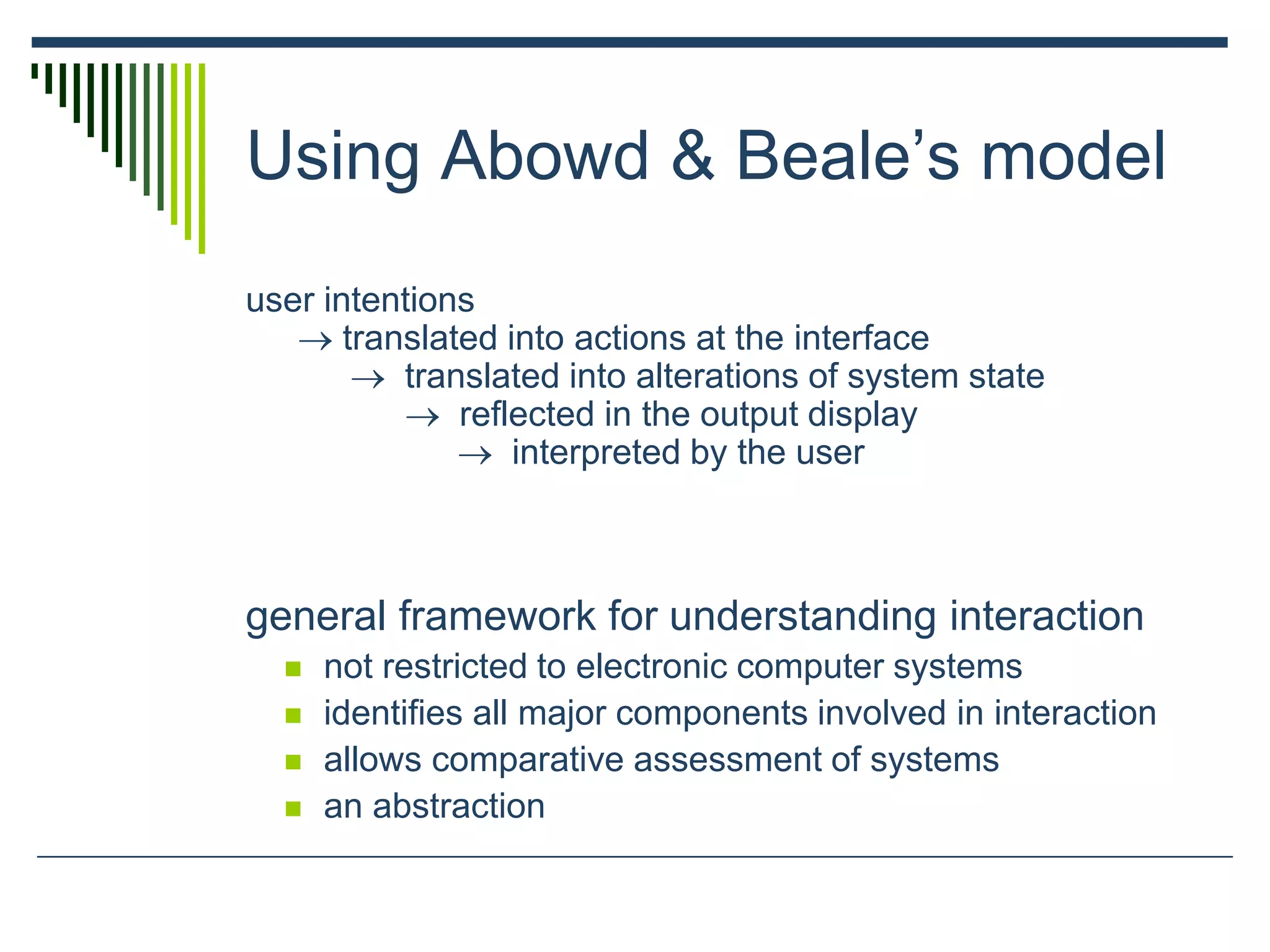 Using Abowd & Beale’s model
user intentions
 translated into actions at the interface
 translated into alterations of system state
 reflected in the output display
 interpreted by the user
general framework for understanding interaction
 not restricted to electronic computer systems
 identifies all major components involved in interaction
 allows comparative assessment of systems
 an abstraction
 