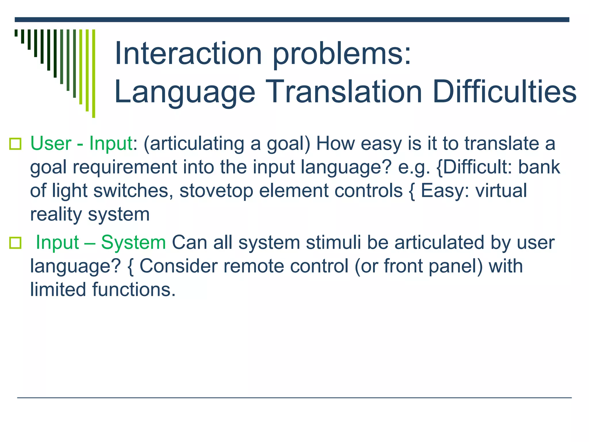 Interaction problems:
Language Translation Difficulties
 User - Input: (articulating a goal) How easy is it to translate a
goal requirement into the input language? e.g. {Difficult: bank
of light switches, stovetop element controls { Easy: virtual
reality system
 Input – System Can all system stimuli be articulated by user
language? { Consider remote control (or front panel) with
limited functions.
 