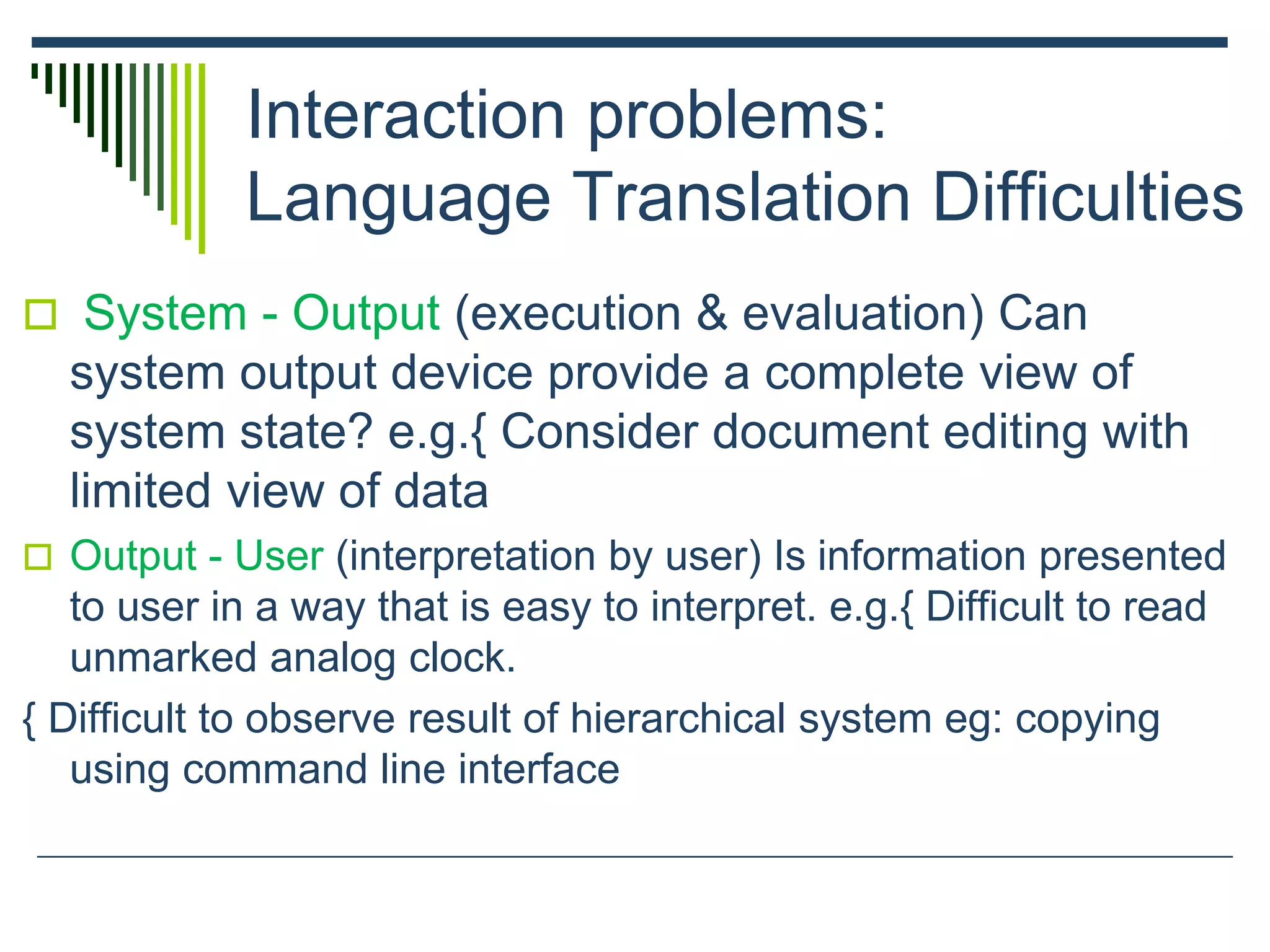 Interaction problems:
Language Translation Difficulties
 System - Output (execution & evaluation) Can
system output device provide a complete view of
system state? e.g.{ Consider document editing with
limited view of data
 Output - User (interpretation by user) Is information presented
to user in a way that is easy to interpret. e.g.{ Difficult to read
unmarked analog clock.
{ Difficult to observe result of hierarchical system eg: copying
using command line interface
 