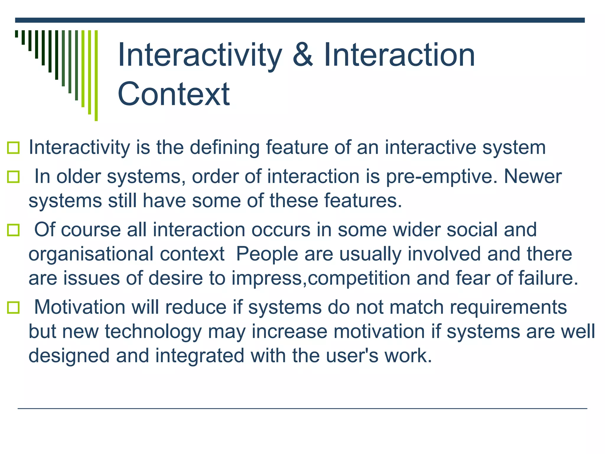 Interactivity & Interaction
Context
 Interactivity is the defining feature of an interactive system
 In older systems, order of interaction is pre-emptive. Newer
systems still have some of these features.
 Of course all interaction occurs in some wider social and
organisational context People are usually involved and there
are issues of desire to impress,competition and fear of failure.
 Motivation will reduce if systems do not match requirements
but new technology may increase motivation if systems are well
designed and integrated with the user's work.
 