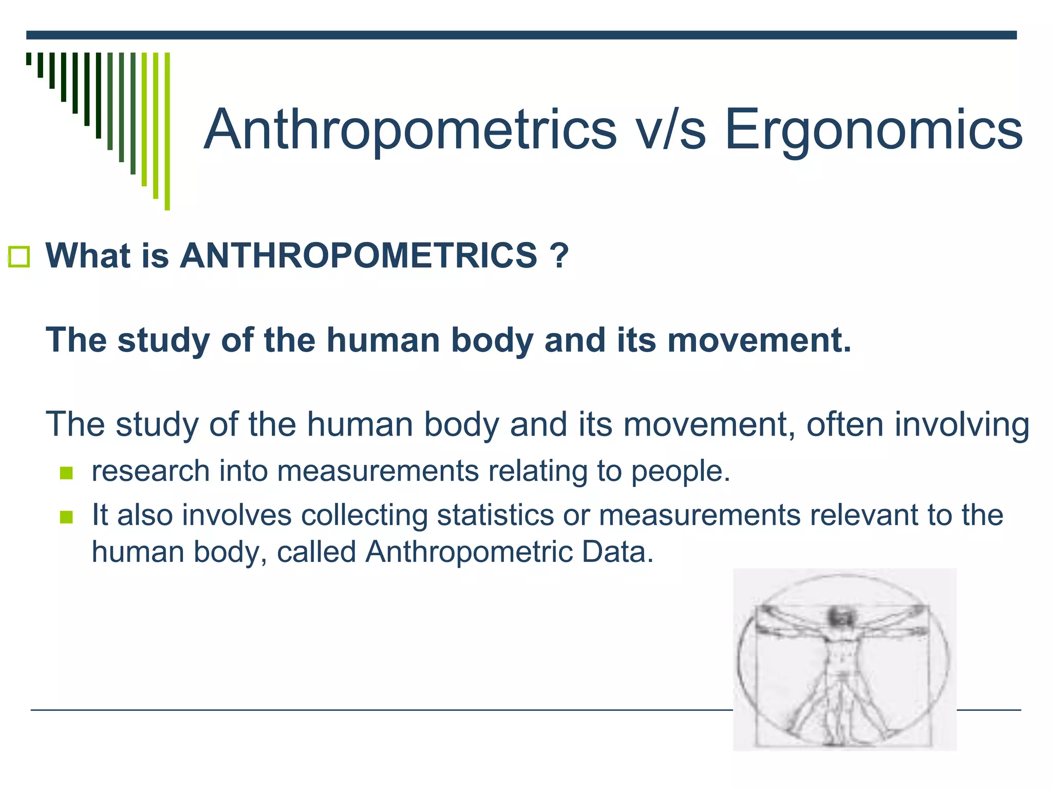 Anthropometrics v/s Ergonomics
 What is ANTHROPOMETRICS ?
The study of the human body and its movement.
The study of the human body and its movement, often involving
 research into measurements relating to people.
 It also involves collecting statistics or measurements relevant to the
human body, called Anthropometric Data.
 