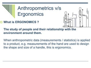 Anthropometrics v/s
Ergonomics
 What is ERGONOMICS ?
The study of people and their relationship with the
environment around them.
When anthropometric data (measurements / statistics) is applied
to a product, e.g. measurements of the hand are used to design
the shape and size of a handle, this is ergonomics.
 