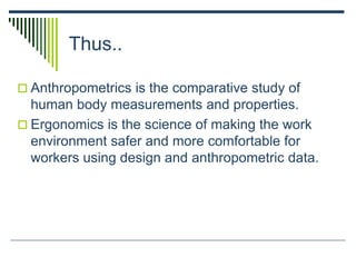 Thus..
 Anthropometrics is the comparative study of
human body measurements and properties.
 Ergonomics is the science of making the work
environment safer and more comfortable for
workers using design and anthropometric data.
 