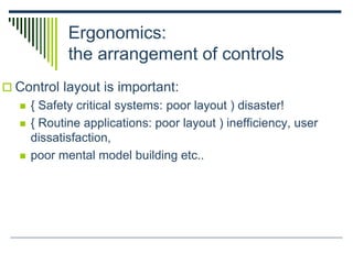 Ergonomics:
the arrangement of controls
 Control layout is important:
 { Safety critical systems: poor layout ) disaster!
 { Routine applications: poor layout ) inefficiency, user
dissatisfaction,
 poor mental model building etc..
 