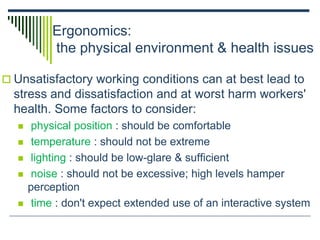 Ergonomics:
the physical environment & health issues
 Unsatisfactory working conditions can at best lead to
stress and dissatisfaction and at worst harm workers'
health. Some factors to consider:
 physical position : should be comfortable
 temperature : should not be extreme
 lighting : should be low-glare & sufficient
 noise : should not be excessive; high levels hamper
perception
 time : don't expect extended use of an interactive system
 