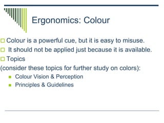Ergonomics: Colour
 Colour is a powerful cue, but it is easy to misuse.
 It should not be applied just because it is available.
 Topics
(consider these topics for further study on colors):
 Colour Vision & Perception
 Principles & Guidelines
 