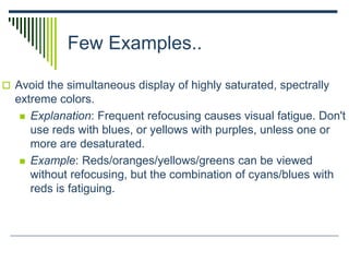 Few Examples..
 Avoid the simultaneous display of highly saturated, spectrally
extreme colors.
 Explanation: Frequent refocusing causes visual fatigue. Don't
use reds with blues, or yellows with purples, unless one or
more are desaturated.
 Example: Reds/oranges/yellows/greens can be viewed
without refocusing, but the combination of cyans/blues with
reds is fatiguing.
 