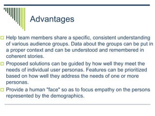 Advantages
 Help team members share a specific, consistent understanding
of various audience groups. Data about the groups can be put in
a proper context and can be understood and remembered in
coherent stories.
 Proposed solutions can be guided by how well they meet the
needs of individual user personas. Features can be prioritized
based on how well they address the needs of one or more
personas.
 Provide a human "face" so as to focus empathy on the persons
represented by the demographics.
 