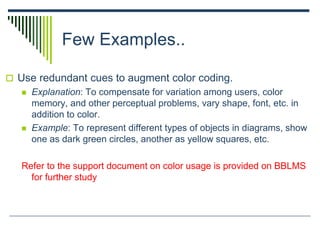 Few Examples..
 Use redundant cues to augment color coding.
 Explanation: To compensate for variation among users, color
memory, and other perceptual problems, vary shape, font, etc. in
addition to color.
 Example: To represent different types of objects in diagrams, show
one as dark green circles, another as yellow squares, etc.
Refer to the support document on color usage is provided on BBLMS
for further study
 