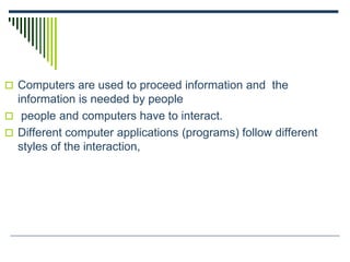  Computers are used to proceed information and the
information is needed by people
 people and computers have to interact.
 Different computer applications (programs) follow different
styles of the interaction,
 