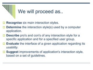 We will proceed as..
 Recognise six main interaction styles.
 Determine the interaction style(s) used by a computer
application.
 Describe pro's and con's of any interaction style for a
specific application and for a specified user group.
 Evaluate the interface of a given application regarding its
usability.
 Suggest improvements of application's interaction style,
based on a set of guidelines.
 