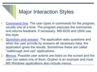 Major Interaction Styles
1. Command line. The user types in commands for the program,
usually one at a time. The program executes the commands
and returns feedback, if necessary. MS-DOS and UNIX use
this style.
2. Question and answer. The application asks questions and
when the user provide by answers all necessary data, the
application gives the results. Sometimes these are called
"walktrough and use" applications.
3. Menus. Possible user actions are listed on the screen and the
user can select one of them. Gopher is an example and most
MS Windows applications also include menus.
 