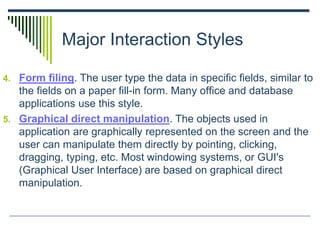 Major Interaction Styles
4. Form filing. The user type the data in specific fields, similar to
the fields on a paper fill-in form. Many office and database
applications use this style.
5. Graphical direct manipulation. The objects used in
application are graphically represented on the screen and the
user can manipulate them directly by pointing, clicking,
dragging, typing, etc. Most windowing systems, or GUI's
(Graphical User Interface) are based on graphical direct
manipulation.
 
