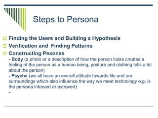 Steps to Persona
 Finding the Users and Building a Hypothesis
 Verification and Finding Patterns
 Constructing Pesonas
- Body (a photo or a description of how the person looks creates a
feeling of the person as a human being, posture and clothing tells a lot
about the person)
- Psyche (we all have an overall attitude towards life and our
surroundings which also influence the way we meet technology e.g. is
the persona introvert or extrovert)
-
 