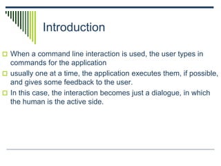 Introduction
 When a command line interaction is used, the user types in
commands for the application
 usually one at a time, the application executes them, if possible,
and gives some feedback to the user.
 In this case, the interaction becomes just a dialogue, in which
the human is the active side.
 