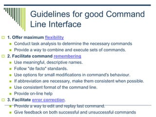 Guidelines for good Command
Line Interface
 1. Offer maximum flexibility
 Conduct task analysis to determine the necessary commands
 Provide a way to combine and execute sets of commands.
 2. Facilitate command remembering
 Use meaningful, descriptive names.
 Follow "de facto" standards.
 Use options for small modifications in command's behaviour.
 If abbreviation are necessary, make them consistent when possible.
 Use consistent format of the command line.
 Provide on-line help
 3. Facilitate error correction.
 Provide a way to edit and replay last command.
 Give feedback on both successful and unsuccessful commands
 