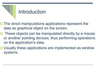 Introduction
 The direct manipulations applications represent the
data as graphical object on the screen.
 These objects can be manipulated directly by a mouse
or another pointing devices, thus performing operations
on the application's data.
 Usually these applications are implemented as window
systems.
 