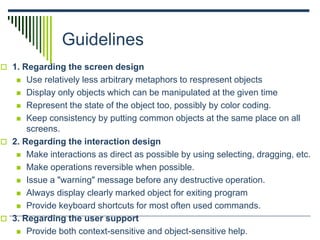 Guidelines
 1. Regarding the screen design
 Use relatively less arbitrary metaphors to respresent objects
 Display only objects which can be manipulated at the given time
 Represent the state of the object too, possibly by color coding.
 Keep consistency by putting common objects at the same place on all
screens.
 2. Regarding the interaction design
 Make interactions as direct as possible by using selecting, dragging, etc.
 Make operations reversible when possible.
 Issue a "warning" message before any destructive operation.
 Always display clearly marked object for exiting program
 Provide keyboard shortcuts for most often used commands.
 3. Regarding the user support
 Provide both context-sensitive and object-sensitive help.
 