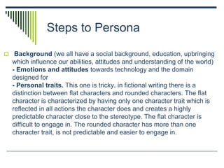 Steps to Persona
 Background (we all have a social background, education, upbringing
which influence our abilities, attitudes and understanding of the world)
- Emotions and attitudes towards technology and the domain
designed for
- Personal traits. This one is tricky, in fictional writing there is a
distinction between flat characters and rounded characters. The flat
character is characterized by having only one character trait which is
reflected in all actions the character does and creates a highly
predictable character close to the stereotype. The flat character is
difficult to engage in. The rounded character has more than one
character trait, is not predictable and easier to engage in.
 