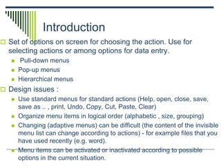 Introduction
 Set of options on screen for choosing the action. Use for
selecting actions or among options for data entry.
 Pull-down menus
 Pop-up menus
 Hierarchical menus
 Design issues :
 Use standard menus for standard actions (Help, open, close, save,
save as .. , print, Undo, Copy, Cut, Paste, Clear)
 Organize menu items in logical order (alphabetic , size, grouping)
 Changing (adaptive menus) can be difficult (the content of the invisible
menu list can change according to actions) - for example files that you
have used recently (e.g. word).
 Menu items can be activated or inactivated according to possible
options in the current situation.
 