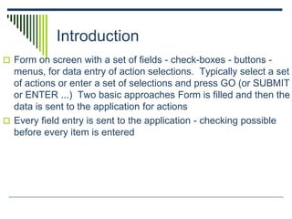 Introduction
 Form on screen with a set of fields - check-boxes - buttons -
menus, for data entry of action selections. Typically select a set
of actions or enter a set of selections and press GO (or SUBMIT
or ENTER ...) Two basic approaches Form is filled and then the
data is sent to the application for actions
 Every field entry is sent to the application - checking possible
before every item is entered
 