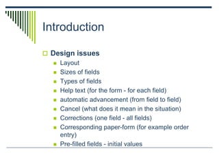 Introduction
 Design issues
 Layout
 Sizes of fields
 Types of fields
 Help text (for the form - for each field)
 automatic advancement (from field to field)
 Cancel (what does it mean in the situation)
 Corrections (one field - all fields)
 Corresponding paper-form (for example order
entry)
 Pre-filled fields - initial values
 