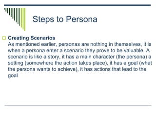 Steps to Persona
 Creating Scenarios
As mentioned earlier, personas are nothing in themselves, it is
when a persona enter a scenario they prove to be valuable. A
scenario is like a story, it has a main character (the persona) a
setting (somewhere the action takes place), it has a goal (what
the persona wants to achieve), it has actions that lead to the
goal
 