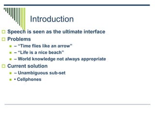 Introduction
 Speech is seen as the ultimate interface
 Problems
 – “Time flies like an arrow”
 – “Life is a nice beach”
 – World knowledge not always appropriate
 Current solution
 – Unambiguous sub-set
 • Cellphones
 