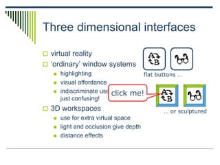 Three dimensional interfaces
 virtual reality
 ‘ordinary’ window systems
 highlighting
 visual affordance
 indiscriminate use
just confusing!
 3D workspaces
 use for extra virtual space
 light and occlusion give depth
 distance effects
flat buttons …
… or sculptured
click me!
 