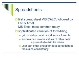 Spreadsheets
 first spreadsheet VISICALC, followed by
Lotus 1-2-3
MS Excel most common today
 sophisticated variation of form-filling.
 grid of cells contain a value or a formula
 formula can involve values of other cells
e.g. sum of all cells in this column
 user can enter and alter data spreadsheet
maintains consistency
 
