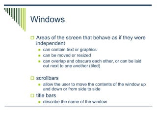 Windows
 Areas of the screen that behave as if they were
independent
 can contain text or graphics
 can be moved or resized
 can overlap and obscure each other, or can be laid
out next to one another (tiled)
 scrollbars
 allow the user to move the contents of the window up
and down or from side to side
 title bars
 describe the name of the window
 