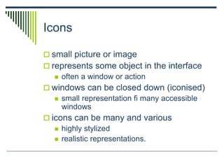 Icons
 small picture or image
 represents some object in the interface
 often a window or action
 windows can be closed down (iconised)
 small representation ﬁ many accessible
windows
 icons can be many and various
 highly stylized
 realistic representations.
 
