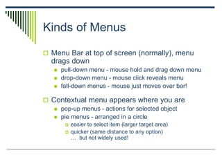 Kinds of Menus
 Menu Bar at top of screen (normally), menu
drags down
 pull-down menu - mouse hold and drag down menu
 drop-down menu - mouse click reveals menu
 fall-down menus - mouse just moves over bar!
 Contextual menu appears where you are
 pop-up menus - actions for selected object
 pie menus - arranged in a circle
 easier to select item (larger target area)
 quicker (same distance to any option)
… but not widely used!
 