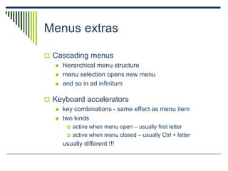 Menus extras
 Cascading menus
 hierarchical menu structure
 menu selection opens new menu
 and so in ad infinitum
 Keyboard accelerators
 key combinations - same effect as menu item
 two kinds
 active when menu open – usually first letter
 active when menu closed – usually Ctrl + letter
usually different !!!
 