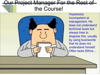 Our Project Manager For the Rest of
the Course!
Hopelessly
incompetent at
management. He
does not understand
technical isues but
always tries to
disguise this, usually
by using buzzwords
that he does not
understand himself.
Often lacks Ethics…
 