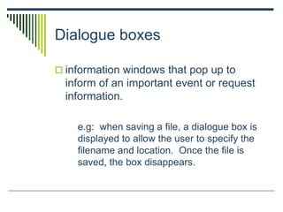 Dialogue boxes
 information windows that pop up to
inform of an important event or request
information.
e.g: when saving a file, a dialogue box is
displayed to allow the user to specify the
filename and location. Once the file is
saved, the box disappears.
 