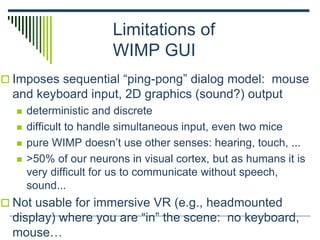 Limitations of
WIMP GUI
 Imposes sequential “ping-pong” dialog model: mouse
and keyboard input, 2D graphics (sound?) output
 deterministic and discrete
 difficult to handle simultaneous input, even two mice
 pure WIMP doesn’t use other senses: hearing, touch, ...
 >50% of our neurons in visual cortex, but as humans it is
very difficult for us to communicate without speech,
sound...
 Not usable for immersive VR (e.g., headmounted
display) where you are “in” the scene: no keyboard,
mouse…
 