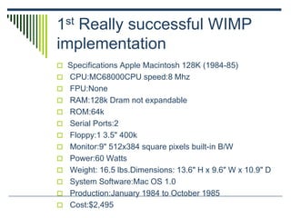 1st Really successful WIMP
implementation
 Specifications Apple Macintosh 128K (1984-85)
 CPU:MC68000CPU speed:8 Mhz
 FPU:None
 RAM:128k Dram not expandable
 ROM:64k
 Serial Ports:2
 Floppy:1 3.5" 400k
 Monitor:9" 512x384 square pixels built-in B/W
 Power:60 Watts
 Weight: 16.5 lbs.Dimensions: 13.6" H x 9.6" W x 10.9" D
 System Software:Mac OS 1.0
 Production:January 1984 to October 1985
 Cost:$2,495
 