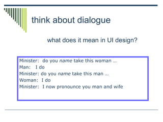 think about dialogue
what does it mean in UI design?
Minister: do you name take this woman …
Man: I do
Minister: do you name take this man …
Woman: I do
Minister: I now pronounce you man and wife
 
