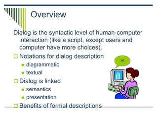 Overview
Dialog is the syntactic level of human-computer
interaction (like a script, except users and
computer have more choices).
 Notations for dialog description
 diagrammatic
 textual
 Dialog is linked
 semantics
 presentation
 Benefits of formal descriptions
Hi
 