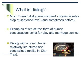 What is dialog?
 Much human dialog unstructured - grammar rules
stop at sentence level (and sometimes before).
 Examples of structured form of human
conversation: script for play and marriage service.
 Dialog with a computer is
relatively structured and
constrained (unlike in Star
Trek).
 