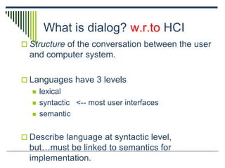 What is dialog? w.r.to HCI
 Structure of the conversation between the user
and computer system.
 Languages have 3 levels
 lexical
 syntactic <-- most user interfaces
 semantic
 Describe language at syntactic level,
but…must be linked to semantics for
implementation.
 