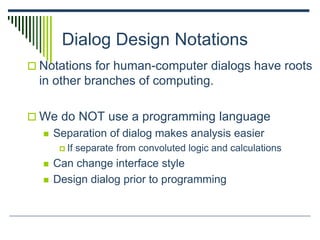 Dialog Design Notations
 Notations for human-computer dialogs have roots
in other branches of computing.
 We do NOT use a programming language
 Separation of dialog makes analysis easier
 If separate from convoluted logic and calculations
 Can change interface style
 Design dialog prior to programming
 