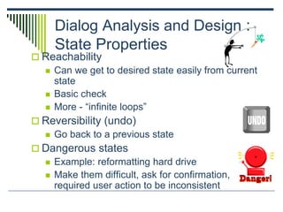 Dialog Analysis and Design :
State Properties
 Reachability
 Can we get to desired state easily from current
state
 Basic check
 More - “infinite loops”
 Reversibility (undo)
 Go back to a previous state
 Dangerous states
 Example: reformatting hard drive
 Make them difficult, ask for confirmation,
required user action to be inconsistent
 