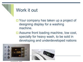 Work it out
 Your company has taken up a project of
designing display for a washing
machine.
 Assume front loading machine, low cost,
specially for heavy wash, to be sold in
developing and underdeveloped nations
 