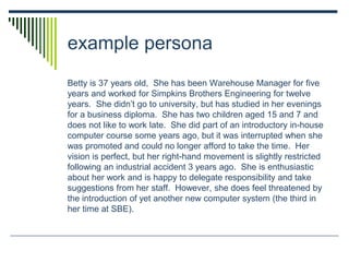 example persona
Betty is 37 years old, She has been Warehouse Manager for five
years and worked for Simpkins Brothers Engineering for twelve
years. She didn’t go to university, but has studied in her evenings
for a business diploma. She has two children aged 15 and 7 and
does not like to work late. She did part of an introductory in-house
computer course some years ago, but it was interrupted when she
was promoted and could no longer afford to take the time. Her
vision is perfect, but her right-hand movement is slightly restricted
following an industrial accident 3 years ago. She is enthusiastic
about her work and is happy to delegate responsibility and take
suggestions from her staff. However, she does feel threatened by
the introduction of yet another new computer system (the third in
her time at SBE).
 
